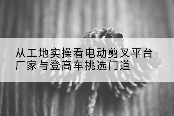 通许电动剪叉升降平台厂家-从工地实操看电动剪叉平台厂家与登高车挑选门道