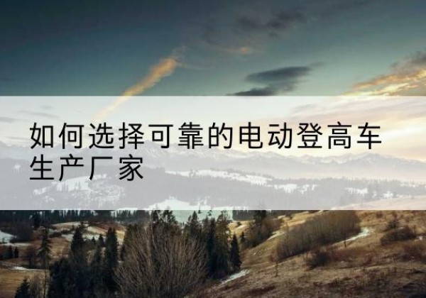 通许电动登高车厂家-如何选择可靠的电动登高车生产厂家