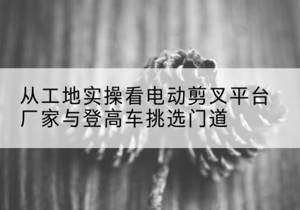 通许电动剪叉升降平台厂家-从工地实操看电动剪叉平台厂家与登高车挑选门道