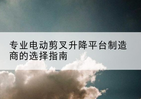 通许电动剪叉升降平台厂家-专业电动剪叉升降平台制造商的选择指南